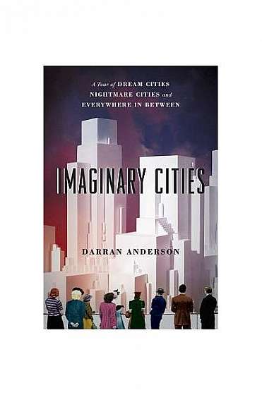 Imaginary Cities: A Tour of Dream Cities, Nightmare Cities, and Everywhere in Between