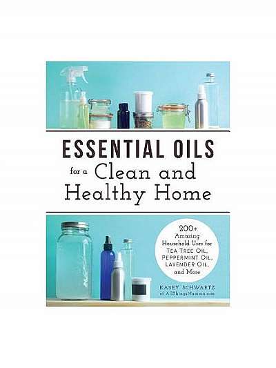 Essential Oils for a Clean and Healthy Home: 200+ Amazing Household Uses for Tea Tree Oil, Peppermint Oil, Lavender Oil, and More