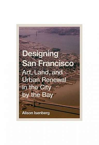 Designing San Francisco: Art, Land, and Urban Renewal in the City by the Bay