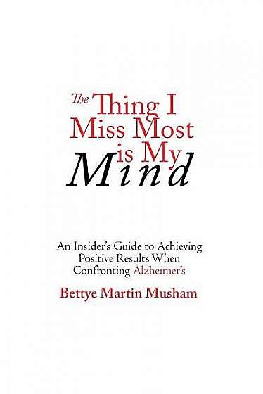The Thing I Miss Most Is My Mind: An Insider's Guide to Achieving Positive Results When Confronting Alzheimer's
