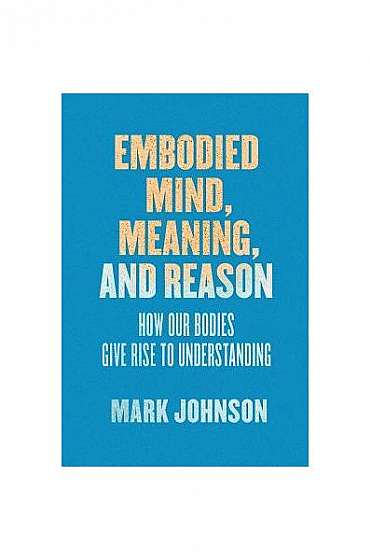 Embodied Mind, Meaning, and Reason: How Our Bodies Give Rise to Understanding