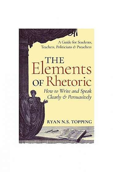 The Elements of Rhetoric: How to Write and Speak Clearly and Persuasively -- A Guide for Students, Teachers, Politicians & Preachers