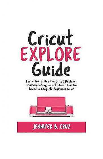 Cricut Explore Guide: Learn How to Use the Cricut Machine, Troubleshooting, Project Ideas Tips and Tricks: A Complete Beginners Guide.