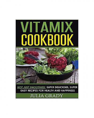 Vitamix Cookbook: Not Just Smoothies! Super Delicious, Super Easy Recipes for Health and Happiness