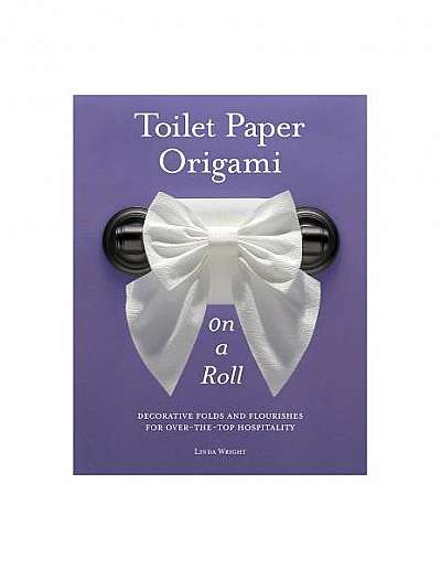 Toilet Paper Origami on a Roll: Decorative Folds and Flourishes for Over-The-Top Hospitality
