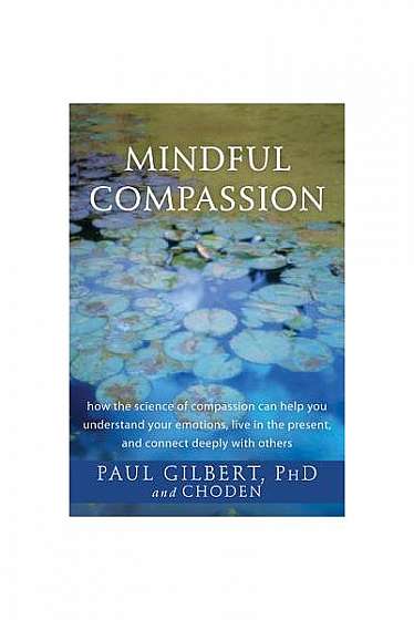 Mindful Compassion: How the Science of Compassion Can Help You Understand Your Emotions, Live in the Present, and Connect Deeply with Othe