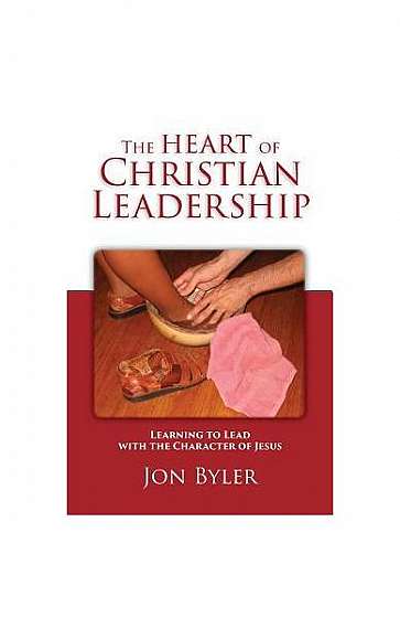 The Heart of Christian Leadership: Learning to Lead with the Character of Jesus