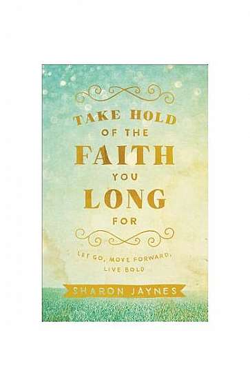 Take Hold of the Faith You Long for: Let Go, Move Forward, Live Bold