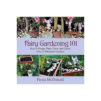 Fairy Gardening 101: How to Design, Plant, Grow, and Create Over 25 Miniature Gardens
