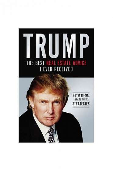 Trump: The Best Real Estate Advice I Ever Received: 100 Top Experts Share Their Strategies