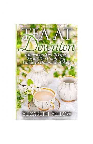 Tea at Downton: Afternoon Tea Recipes from the Unofficial Guide to Downton Abbey