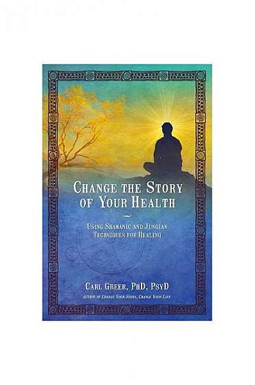 Change the Story of Your Health: Using Shamanic and Jungian Techniques for Healing