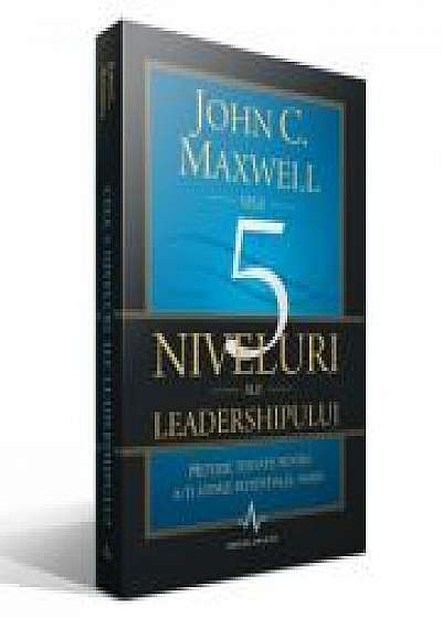 CELE 5 NIVELURI ALE LEADERSHIPULUI - Metode testate pentru a-ti atinge potentialul maxim - John C. Maxwell